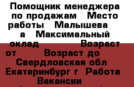 Помощник менеджера по продажам › Место работы ­ Малышева, 85 а › Максимальный оклад ­ 20 000 › Возраст от ­ 18 › Возраст до ­ 35 - Свердловская обл., Екатеринбург г. Работа » Вакансии   . Свердловская обл.,Екатеринбург г.